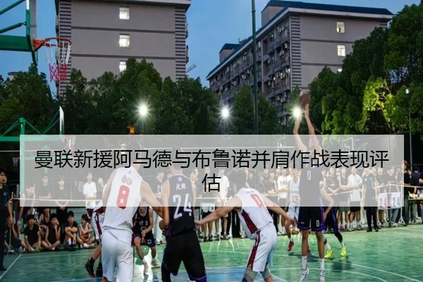 曼联新援阿马德与布鲁诺并肩作战表现评估